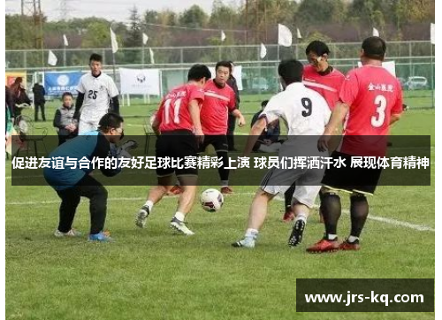 促进友谊与合作的友好足球比赛精彩上演 球员们挥洒汗水 展现体育精神